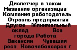 Диспетчер в такси › Название организации ­ Компания-работодатель › Отрасль предприятия ­ Другое › Минимальный оклад ­ 30 000 - Все города Работа » Вакансии   . Чувашия респ.,Новочебоксарск г.